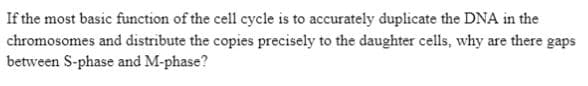 If the most basic function of the cell cycle is to accurately duplicate the DNA in the
chromosomes and distribute the copies precisely to the daughter cells, why are there gaps
between S-phase and M-phase?
