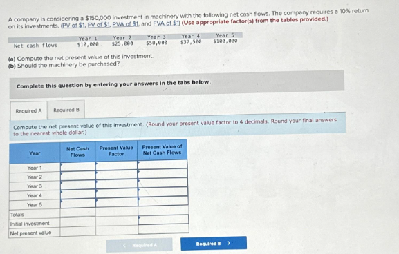 A company is considering a $150,000 investment in machinery with the following net cash flows. The company requires a 10% return
on its investments. (PV of $1. EV of $1. PVA of $1, and EVA of $1) (Use appropriate factor(s) from the tables provided.)
Year
Year 1
$10,000
Year 1
Year 2
Year 3
Year 4
Year 5
Net cash flows
(a) Compute the net present value of this investment.
(b) Should the machinery be purchased?
Complete this question by entering your answers in the tabs below.
Totals
Initial investment
Net present value
Year 2
$25,000
Year 3
$50,000
Required A
Required B
Compute the net present value of this investment. (Round your present value factor to 4 decimals. Round your final answers
to the nearest whole dollar)
Net Cash
Flows
Year 4
$37,500
Present Value Present Value of
Factor
Net Cash Flows
<Required A
Year 5
$100,000
Required B >