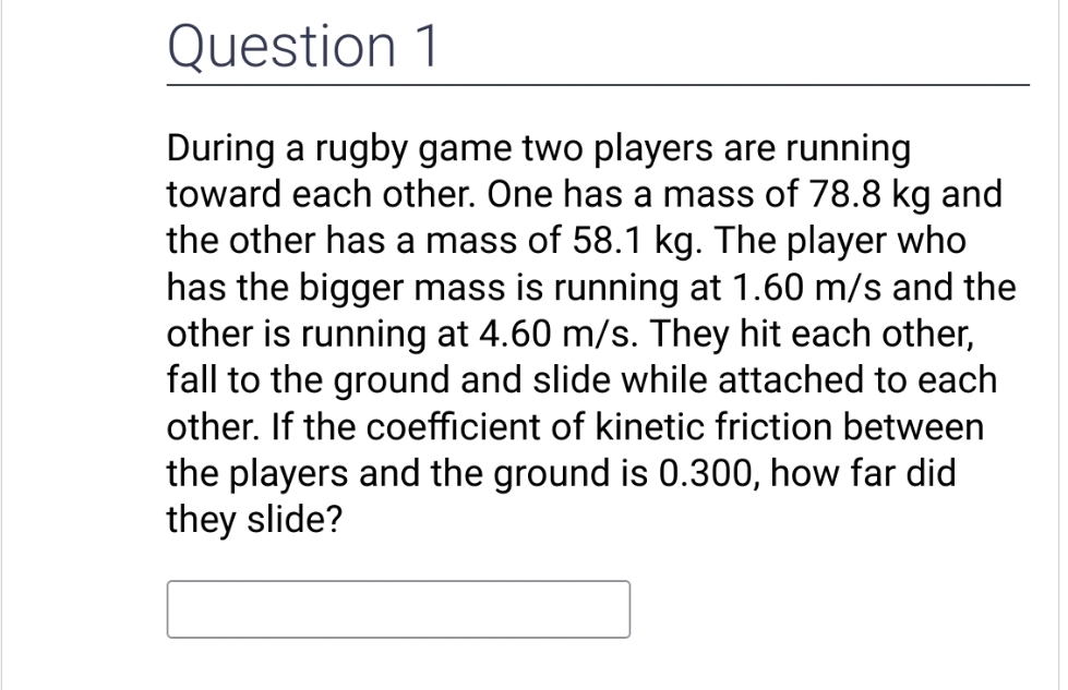 Question 1
During a rugby game two players are running
toward each other. One has a mass of 78.8 kg and
the other has a mass of 58.1 kg. The player who
has the bigger mass is running at 1.60 m/s and the
other is running at 4.60 m/s. They hit each other,
fall to the ground and slide while attached to each
other. If the coefficient of kinetic friction between
the players and the ground is 0.300, how far did
they slide?