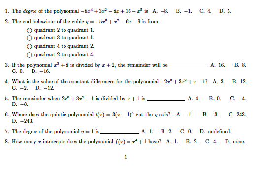 1. The degree of the polynomial –814+ 3 – 8r +16 – * is A. -8.
В. —1.
С. 4. D. 5.
2. The end behaviour of the cubic y = -5a + ? – Gzr – 9 is from
O quadrant 2 to quadrant 1.
O quadrant 3 to quadrant 1.
O quadrant 4 to quadrant 2.
O quadrant 2 to quadrant 4.
А. 16.
В. 8.
3. If the polynomial + 8 is divided by r +2, the remainder will be
C. 0.
D. -16.
4. What is the value of the constant differences for the polynomial -2r* + 3r +r- 1? A. 3.
C. -2. D. -12.
В. 12.
С. -4.
5. The remainder when 2r + 3r – 1 is divided by r+1 is
D. -6.
A. 4.
В. О.
6. Where does the quintic polynomial t(r) = 3(r – 1)" cut the y-axis? A. -1.
В. —3.
С. 243.
D. -243.
7. The degree of the polynomial y =
8. How many r-intercepts does the polynomial f(2) = r* +1 have? A. 1.
А. 1.
В. 2.
C. 0.
D. undefined.
В. 2.
С. 4.
D. попе.
1
