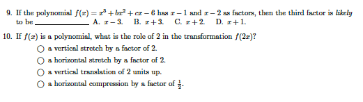 9. If the polynomial f(r) = 2 + br? +r- 6 has z-1 and r– 2 as factors, then the third factor is likely
C. r+2.
to be
А. т — 3.
B. r+3.
D. т+1.
10. If f(r) is a polynomial, what is the role of 2 in the transformation f(2r)?
O a vertical stretch by a factor of 2.
O a horizontal stretch by a factor of 2.
a vertical translation of 2 units up.
О в horizontal соmpression by a factor of 3.
