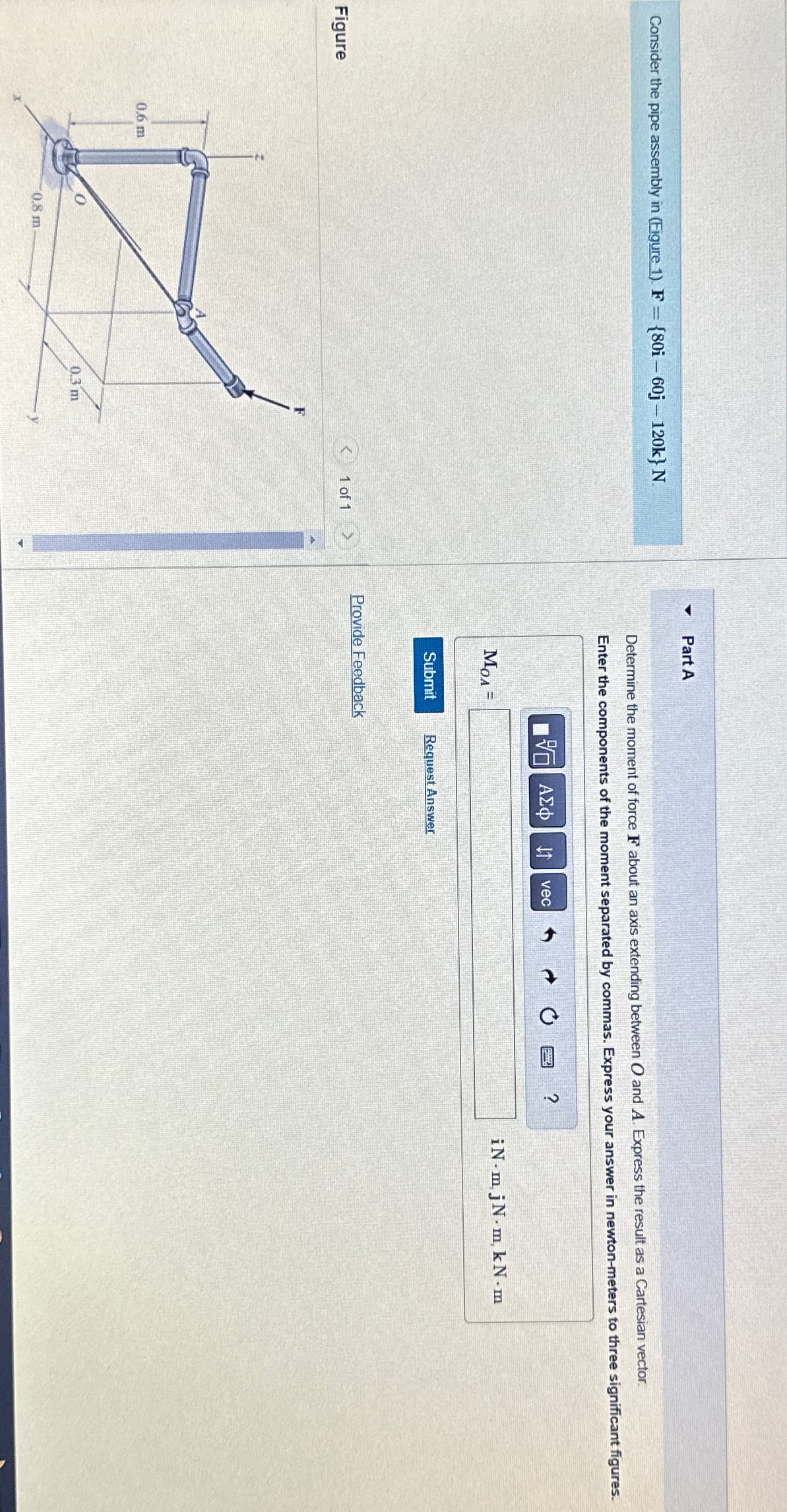 Part A
Consider the pipe assembly in (Figure 1). F = {80i - 60j - 120k} N.
Determine the moment of force F about an axis extending between O and A. Express the result as a Cartesian vector.
Enter the components of the moment separated by commas. Express your answer in newton-meters to three significant figures.
ΜΕ ΑΣΦ ↑
vec
MOA=
Submit
Request Answer
Provide Feedback
Figure
1 of 1
0.6 m
0.8 m.
0.3 m
iN-m, jN-m, kN.m