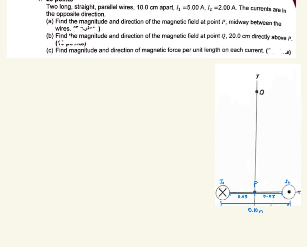 Two long, straight, parallel wires, 10.0 cm apart, I₁ =5.00 A, 1₂ =2.00 A. The currents are in
the opposite direction.
(a) Find the magnitude and direction of the magnetic field at point P, midway between the
wires.
i)
(b) Find the magnitude and direction of the magnetic field at point Q, 20.0 cm directly above P.
(1 p.)
(c) Find magnitude and direction of magnetic force per unit length on each current. (~
I₁
(☑
y
D
0.05
0.05
0.10