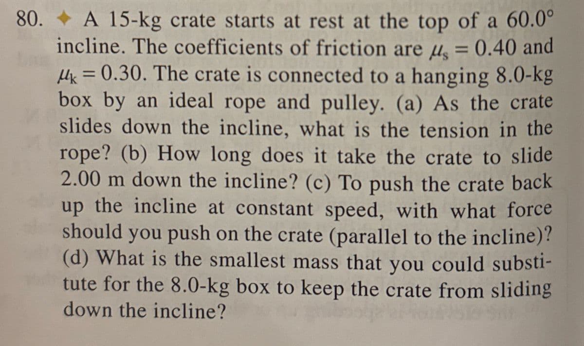 80.
A 15-kg crate starts at rest at the top of a 60.0°
incline. The coefficients of friction are μ = 0.40 and
Mk = 0.30. The crate is connected to a hanging 8.0-kg
box by an ideal rope and pulley. (a) As the crate
slides down the incline, what is the tension in the
rope? (b) How long does it take the crate to slide
2.00 m down the incline? (c) To push the crate back
up the incline at constant speed, with what force
should you push on the crate (parallel to the incline)?
(d) What is the smallest mass that you could substi-
tute for the 8.0-kg box to keep the crate from sliding
down the incline?