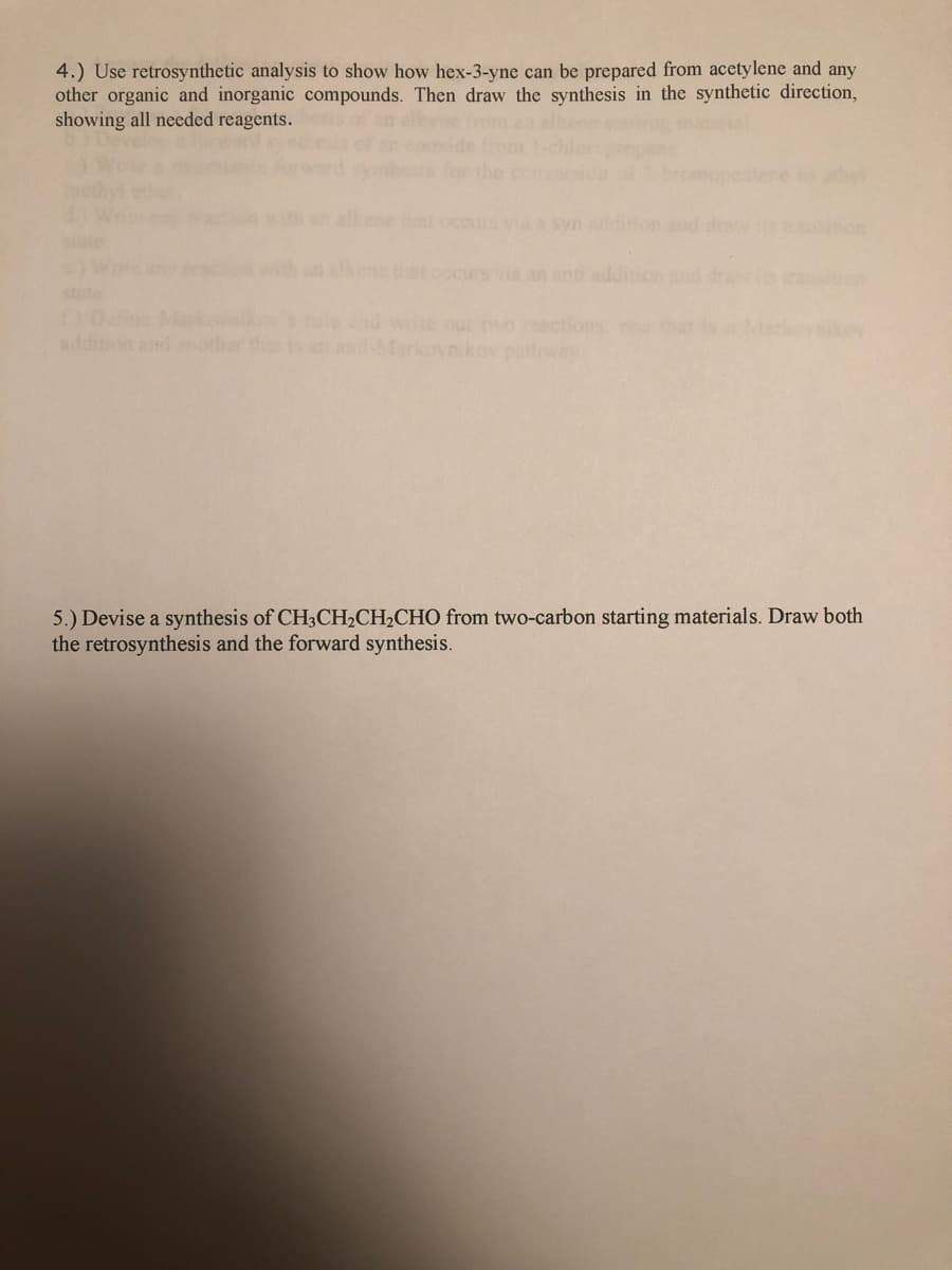 4.) Use retrosynthetic analysis to show how hex-3-yne can be prepared from acetylene and any
other organic and inorganic compounds. Then draw the synthesis in the synthetic direction,
showing all needed reagents.
mopeatane to athy
alkene tat occus via a syn
ion and drevs
on
occurs vi an anti addition d dras ia
stte
wote out two resctions on that
Markov
addition and notha tht
kov parloway
5.) Devise a synthesis of CH3CH2CH2CHO from two-carbon starting materials. Draw both
the retrosynthesis and the forward synthesis.
