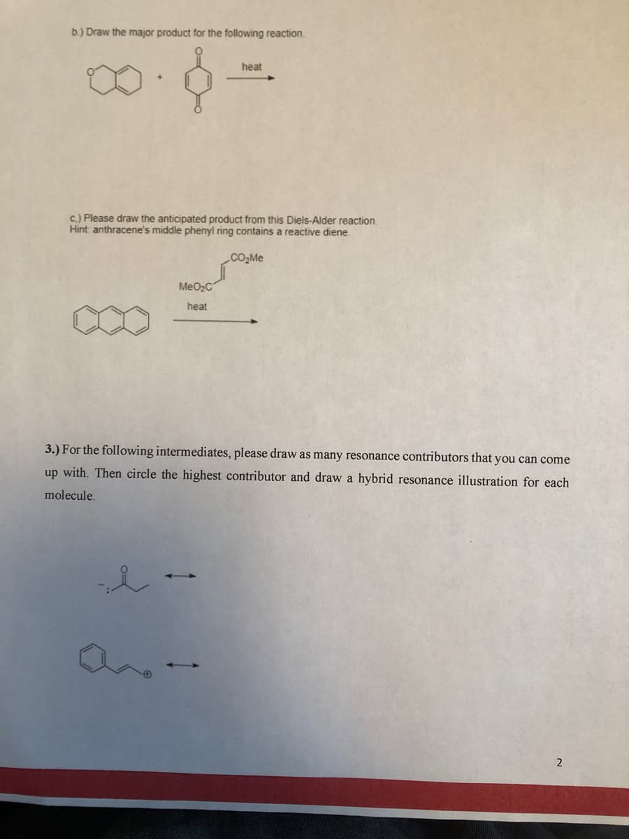 b.) Draw the major product for the following reaction.
heat
c.) Please draw the anticipated product from this Diels-Alder reaction.
Hint: anthracene's middle phenyl ring contains a reactive diene.
CO2ME
MeO2C
heat
3.) For the following intermediates, please draw as many resonance contributors that you can come
up with. Then circle the highest contributor and draw a hybrid resonance illustration for each
molecule.
2
