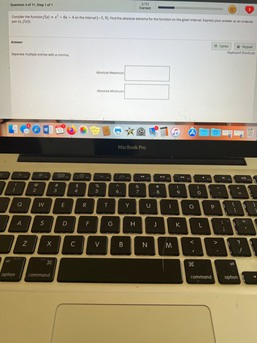 2/11
Correct
Question 4 of 11, Step 1 of 1
2
Consider the function f(x) = x - 6x - 4 on the interval [-5, 9]. Find the absolute extrema for the function on the given interval. Express your answer as an ordered
pair (x, f(x)).
Answer
O Tables
E Keypad
Separate multiple entries with a comma.
Keyboard Shortcuts
Absolute Maximum:
Absolute Minimum:
W
10
MacBook Pro
80
FI
F2
F3
F4
FS
44
F7
FB
F10
F12
23
$
%
&
2
3
4
6.
7
8
Q
W
E
R
T
Y
U
S
F
H
K
C
V
alt
alt
option
command
command
option
* cÓ
A

