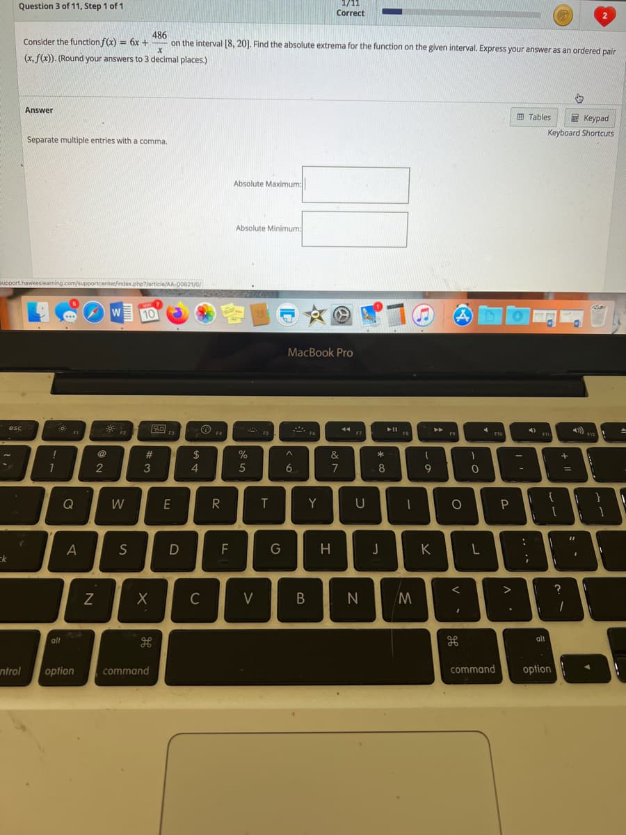 1/11
Correct
Question 3 of 11, Step 1 of 1
486
on the interval [8, 201. Find the absolute extrema for the function on the given interval. Express your answer as an ordered pair
Consider the function f(x) = 6x +
(x, f(x)). (Round your answers to 3 decimal places.)
Answer
画 Tables
E Keypad
Keyboard Shortcuts
Separate multiple entries with a comma.
Absolute Maximum:
Absolute Minimum:
support.hawkeslearning.com/supportcenter/index.php?/article/AA-00621/0/
MAY 7
10
A
MacBook Pro
20
F3
esc
44
4)
FI
F2
F4
FS
F6
F7
F8
F9
F10
11
F12
@
#3
$
%
&
*
1
2
3
4.
6.
7
8
9.
-
Q
W
R
Y
U
A
S
F
G
H
J
K
ck
C
V
alt
alt
ntrol
option
command
command
option
* co
