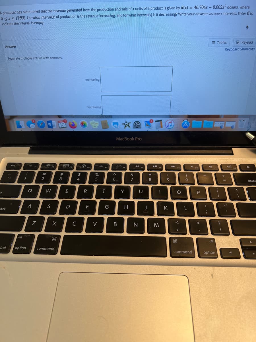 A producer has determined that the revenue generated from the production and sale of x units of a product is given by R(x) = 46.704x – 0.002r² dollars, where
0 <x< 17500. For what interval(s) of production is the revenue increasing, and for what interval(s) is it decreasing? Write your answers as open intervals. Enter Ø to
indicate the interval is empty.
%3D
E Tables
E Keypad
Answer
Keyboard Shortcuts
Separate multiple entries with commas.
Increasing:
Decreasing:
W
10
MacBook Pro
2回
esc
F1
F3
F4
FS
F9
F7
F10
12
23
&
*
2
3
5
6.
7
8
9
delet
Q
W
E
Y
{
A
S
D
G
K
L
ock
C
B
alt
alt
trol
option
command
command
option
