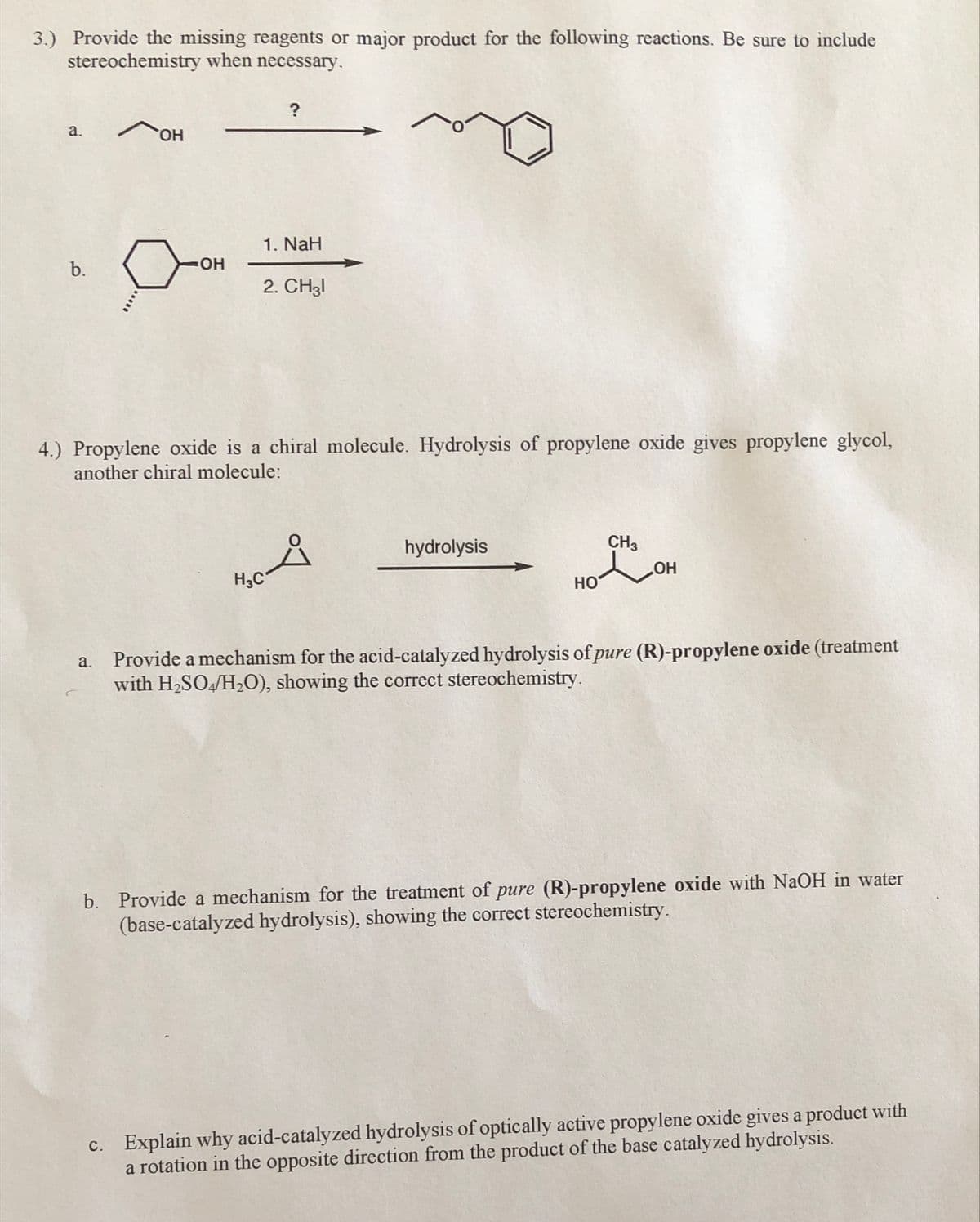 3.) Provide the missing reagents or major product for the following reactions. Be sure to include
stereochemistry when necessary.
a.
HO,
1. NaH
b.
HO-
2. CH3I
4.) Propylene oxide is a chiral molecule. Hydrolysis of propylene oxide gives propylene glycol,
another chiral molecule:
hydrolysis
CH3
H3C
HO
Provide a mechanism for the acid-catalyzed hydrolysis of pure (R)-propylene oxide (treatment
with H2SO/H20), showing the correct stereochemistry.
a.
b. Provide a mechanism for the treatment of pure (R)-propylene oxide with NaOH in water
(base-catalyzed hydrolysis), showing the correct stereochemistry.
c. Explain why acid-catalyzed hydrolysis of optically active propylene oxide gives a product with
a rotation in the opposite direction from the product of the base catalyzed hydrolysis.
