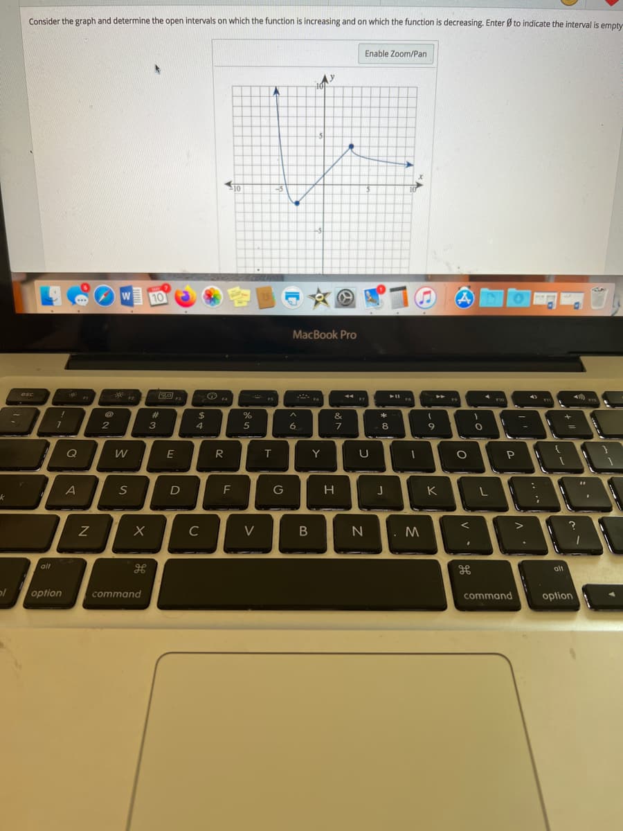 Consider the graph and determine the open intervals on which the function is increasing and on which the function is decreasing. Enter Ø to indicate the interval is empty
Enable Zoom/Pan
10
容画
文O
W
10
MacBook Pro
esc
F2
44.
F1
F10
#
%24
*
3
6.
8
%3D
Q
W
R
Y
U
A
D
F
G
H
K
C
V
M
alt
alt
option
command
command
option

