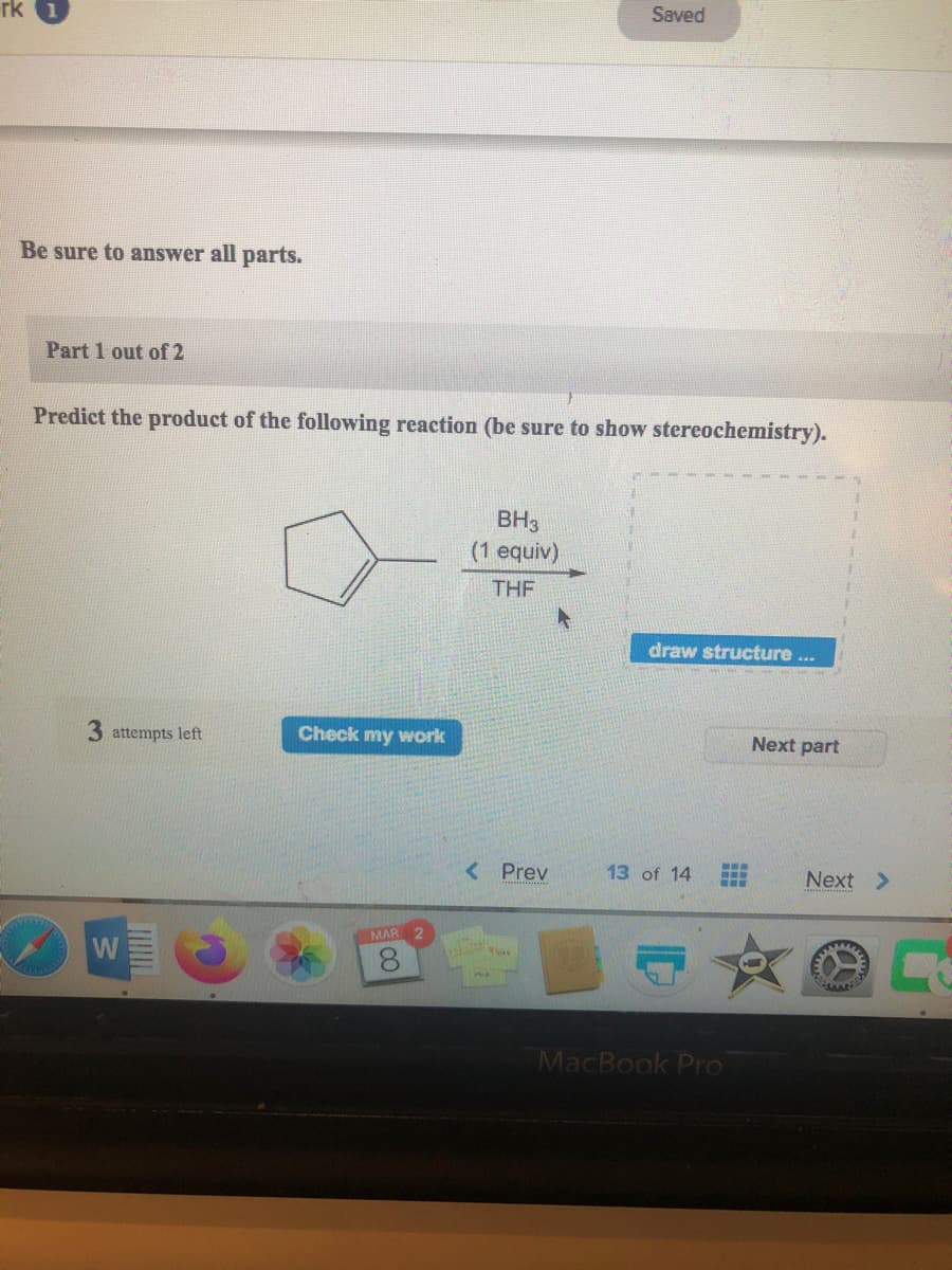 Saved
rk
Be sure to answer all parts.
Part 1 out of 2
Predict the product of the following reaction (be sure to show stereochemistry).
BH3
(1 equiv)
THE
draw structure ...
3 attempts left
Check my work
Next part
< Prev
13 of 14
Next >
MAR 2
W
MacBook Pro
CO0
