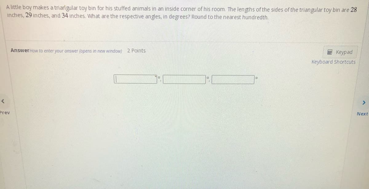 A little boy makes a triarngular toy bin for his stuffed animals in an inside corner of his room. The lengths of the sides of the triangular toy bin are 28
inches, 29 inches, and 34 inches. What are the respective angles, in degrees? Round to the nearest hundredth.
AnswerHow to enter your answer (opens in new window) 2 Points
E Keypad
Keyboard Shortcuts
<>
Prev
Next
