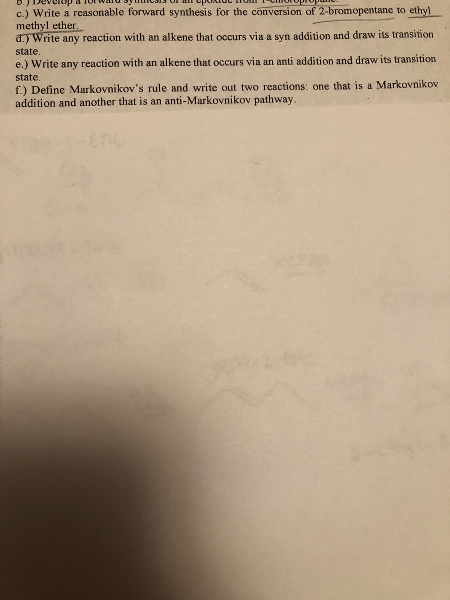 c.) Write a reasonable forward synthesis for the conversion of 2-bromopentane to ethyl
methyl ether.
d.) Write any reaction with an alkene that occurs via a syn addition and draw its transition
state.
e.) Write any reaction with an alkene that occurs via an anti addition and draw its transition
state.
f.) Define Markovnikov's rule and write out two reactions: one that is a Markovnikov
addition and another that is an anti-Markovnikov pathway.
