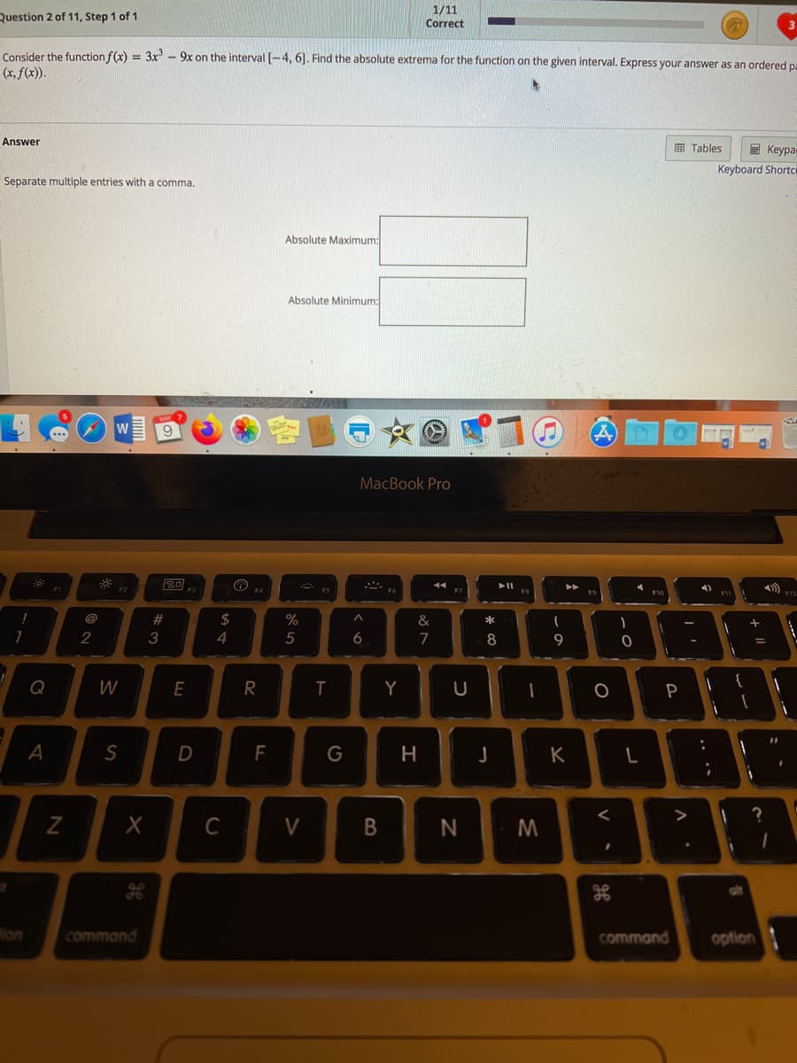 Question 2 of 11, Step 1 of 1
1/11
Correct
Consider the function f(x) = 3x - 9x on the interval [-4, 6]. Find the absolute extrema for the function on the given interval. Express your answer as an ordered pa
(x, f(x)).
Answer
E Tables
E Keypa
Keyboard Shortc
Separate multiple entries with a comma.
Absolute Maximum:
Absolute Minimum:
MacBook Pro
F2
II
4)
@
23
2$
%
&
4
5
6
7
8
Q
W
T
Y
P
A
D
F
G
K
>
C
V
N
ion
command
command
option
+ I|
V
* a
