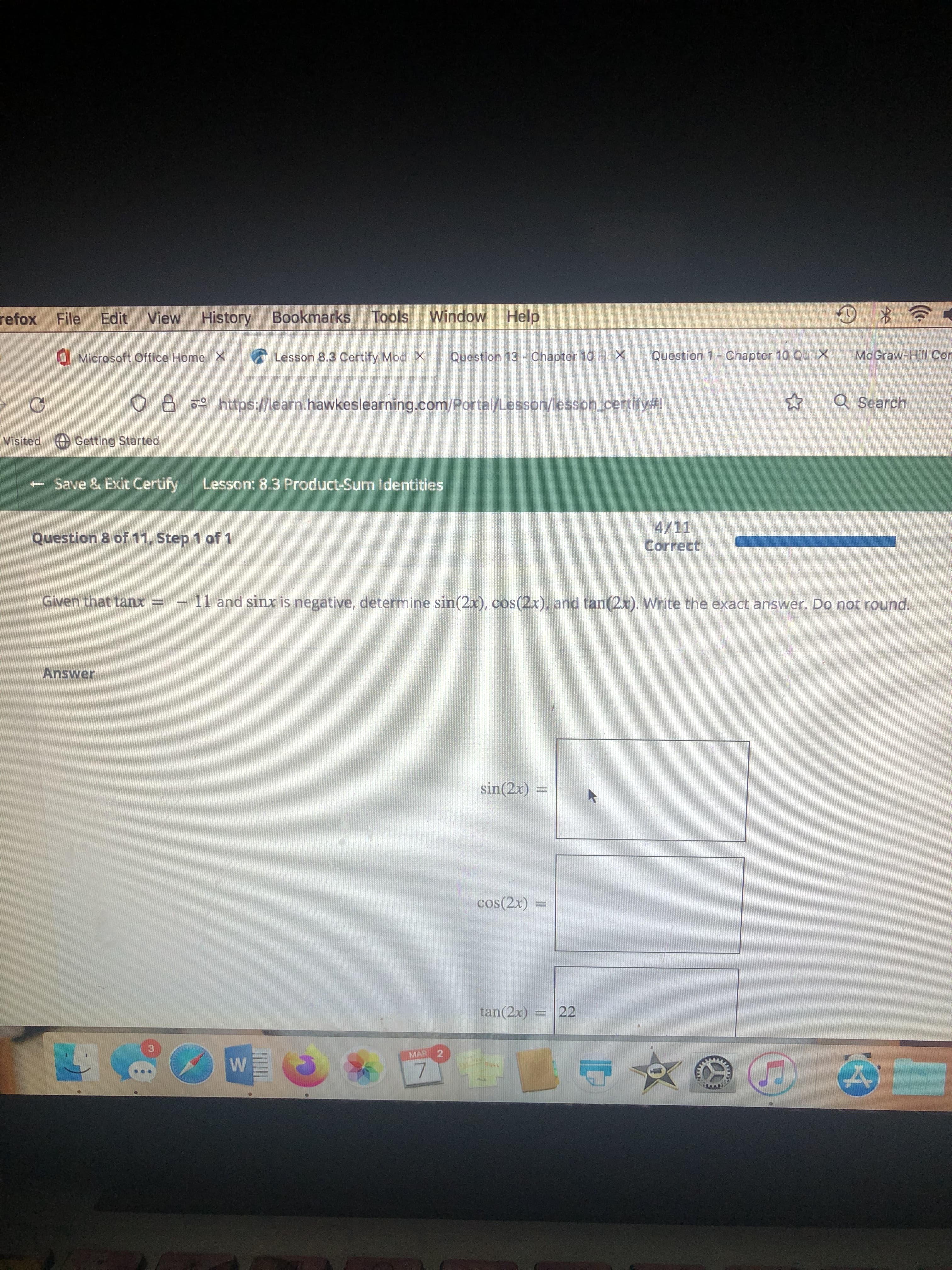 refox File Edit View History
Bookmarks Tools
Window Help
Microsoft Office Home X
Lesson 8.3 Certify Mod X
Question 13 - Chapter 10 Hc X
Question 1-Chapter 10 Qui X
McGraw-Hill Cor
O8 https://learn.hawkeslearning.com/Portal/Lesson/lesson.certify#!
* Q Search
Visited Getting Started
- Save & Exit Certify
Lesson: 8.3 Product-Sum Identities
aman
4/11
Correct
Question 8 of 11, Step 1 of 1
Given that tanx = - 11 and sinx is negative, determine sin(2x), cos(2x), and tan(2x). Write the exact answer. Do not round.
Answer
sin(2x) =
cos(2x)
tan(2x)
= |22
MAR
2.
7.
