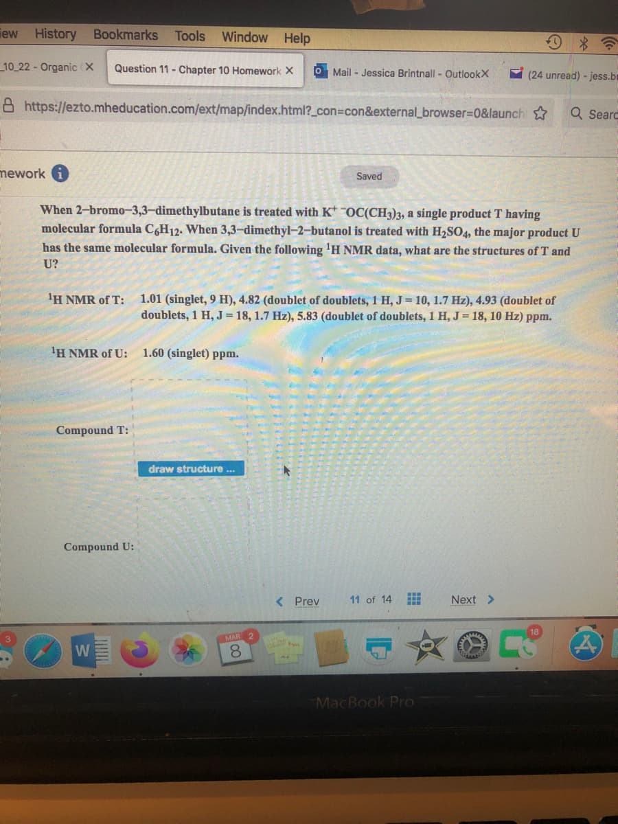 iew
History Bookmarks
Tools
Window Help
10 22 - Organic (X
Question 11 - Chapter 10 Homework X
O Mail - Jessica Brintnall - OutlookX
Y (24 unread) - jess.bm
8 https://ezto.mheducation.com/ext/map/index.html?_con%3con&external_browser%3D0&launch
Q Searc
mework
Saved
When 2-bromo-3,3-dimethylbutane is treated with KOC(CH3)3, a single product T having
molecular formula CgH12. When 3,3-dimethyl-2-butanol is treated with H2SO4, the major product U
has the same molecular formula. Given the following 'H NMR data, what are the structures of T and
U?
'H NMR of T:
1.01 (singlet, 9 H), 4.82 (doublet of doublets, 1 H, J= 10, 1.7 Hz), 4.93 (doublet of
doublets, 1 H, J= 18, 1.7 Hz), 5.83 (doublet of doublets, 1 H, J = 18, 10 Hz) ppm.
'H NMR of U:
1.60 (singlet) ppm.
Compound T:
draw structure ...
Compound U:
< Prev
11 of 14
Next >
MAR
W
8.
MacBook Pro
