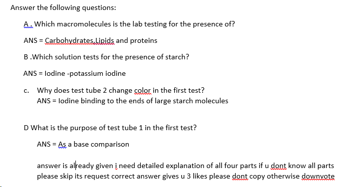 Answer the following questions:
A. Which macromolecules is the lab testing for the presence of?
ANS = Carbohydrates.Lipids and proteins
B.Which solution tests for the presence of starch?
ANS = lodine -potassium iodine
c. Why does test tube 2 change color in the first test?
ANS = lodine binding to the ends of large starch molecules
D What is the purpose of test tube 1 in the first test?
ANS = As a base comparison
answer is already given į need detailed explanation of all four parts if u dont know all parts
please skip its request correct answer gives u 3 likes please dont copy otherwise downvote
