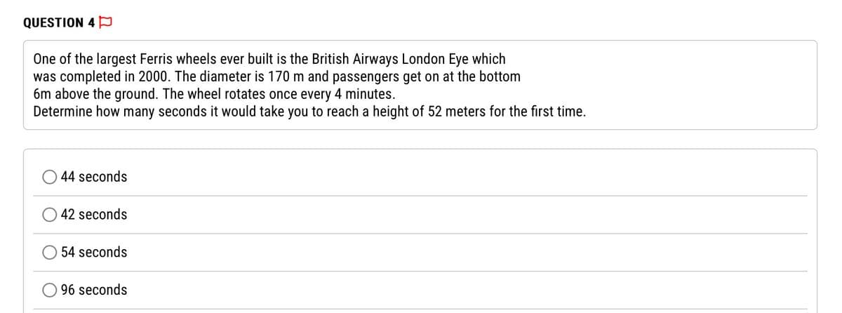 QUESTION 4
One of the largest Ferris wheels ever built is the British Airways London Eye which
was completed in 2000. The diameter is 170 m and passengers get on at the bottom
6m above the ground. The wheel rotates once every 4 minutes.
Determine how many seconds it would take you to reach a height of 52 meters for the first time.
44 seconds
42 seconds
54 seconds
96 seconds