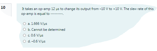 10
It takes an op-amp 12 us to change its output from -10 V to +10 V. The slew rate of this
op-amp is equal to
O a. 1.666 V/us
O b. Cannot be determined
c. 0.6 V/us
d. -0.6 V/us
