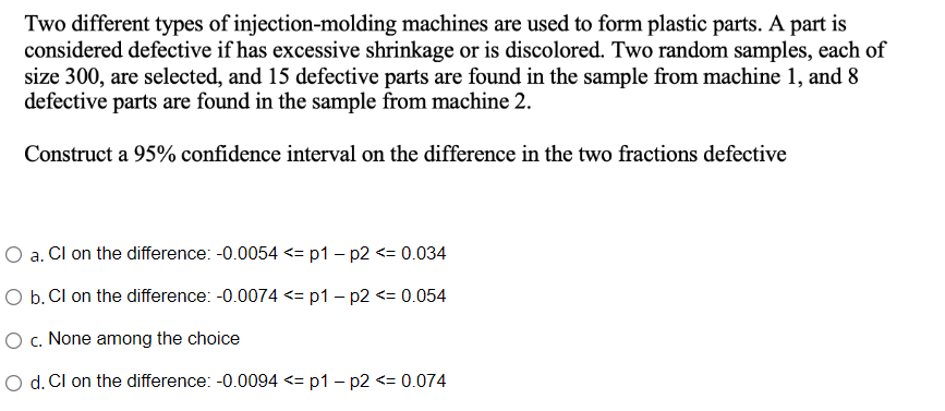 Two different types of injection-molding machines are used to form plastic parts. A part is
considered defective if has excessive shrinkage or is discolored. Two random samples, each of
size 300, are selected, and 15 defective parts are found in the sample from machine 1, and 8
defective parts are found in the sample from machine 2.
Construct a 95% confidence interval on the difference in the two fractions defective
O a. Cl on the difference: -0.0054 <= p1 - p2 <= 0.034
O b. Cl on the difference: -0.0074 <= p1 - p2 <= 0.054
O c. None among the choice
O d. Cl on the difference: -0.0094 <= p1 - p2 <= 0.074