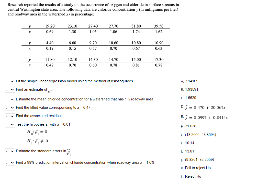 Research reported the results of a study on the occurrence of oxygen and chloride in surface streams in
central Washington state area. The following data are chloride concentration y (in milligrams per liter)
and roadway area in the watershed x (in percentage)
V
19.20
23.10
27.40
27.70
31.80
39.50
0.69
1.30
1.05
1.06
1.74
1.62
y
4.40
6.60
9.70
10.60
10.80
10.90
X
0.19
0.15
0.57
0.70
0.67
0.63
y
11.80
12.10
14.30
14.70
15.00
17.30
x
0.47
0.70
0.60
0.78
0.81
0.78
✓ Fit the simple linear regression model using the method of least squares
✓ Find an estimate of 2
✓ Estimate the mean chloride concentration for a watershed that has 1% roadway area
✓ Find the fitted value corresponding to x = 0.47
✓ Find the associated residual
✓ Test the hypothesis, with a = 0.01
H₁: B₁ = 0
H₁: B₁# 0
✓ Estimate the standard errors in
in B₁
✓ Find a 99% prediction interval on chloride concentration when roadway area x = 1.0%
A. 2.14169
B. 1.93591
C. 1.6629
D.ỹ = 0.470 + 20.567x
E.
0.0997 + 0.0414x
F. 21.038
G. (18.2066, 23.8694)
H. 10.14
I. 13.81
J. (9.8201, 32.2559)
K. Fail to reject Ho
L. Reject Ho