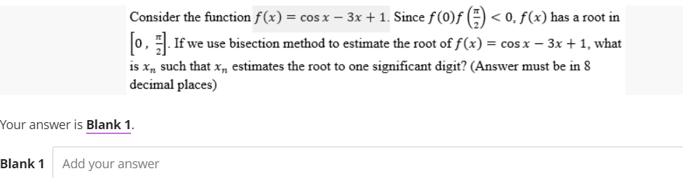 Consider the function f(x) = cos x − 3x + 1. Since ƒ (0)ƒ () < 0. f(x) has a root in
[0]. If we use bisection method to estimate the root of f(x) = cos x − 3x + 1, what
is xn such that x, estimates the root to one significant digit? (Answer must be in 8
decimal places)
Your answer is Blank 1.
Blank 1 Add your answer