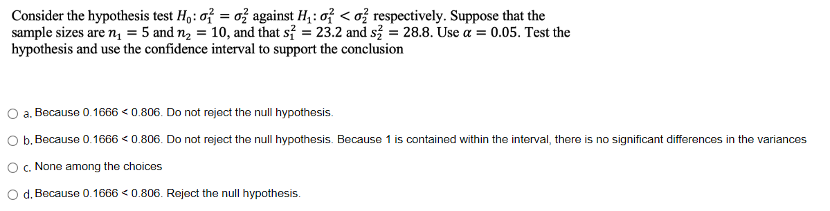 Consider the hypothesis test Ho: o2 = 02 against H₁: o² <o2 respectively. Suppose that the
sample sizes are n₁ = 5 and n₂ = 10, and that s = 23.2 and s2 = 28.8. Use a = 0.05. Test the
hypothesis and use the confidence interval to support the conclusion
O a. Because 0.1666 < 0.806. Do not reject the null hypothesis.
O b. Because 0.1666<0.806. Do not reject the null hypothesis. Because 1 is contained within the interval, there is no significant differences in the variances
O c. None among the choices
O d. Because 0.1666 < 0.806. Reject the null hypothesis.