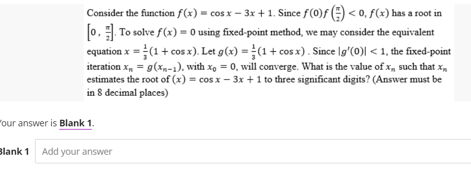 Consider the function f(x) = cos x − 3x + 1. Since ƒ (0)ƒ () < 0, f(x) has a root in
[0]. To solve f(x) = 0 using fixed-point method, we may consider the equivalent
equation x = (1 + cos x). Let g(x) = (1 + cos x). Since \g'(0)| < 1, the fixed-point
iteration xn = g(xn-1), with xo = 0, will converge. What is the value of xn such that xn
estimates the root of (x) = cos x - 3x + 1 to three significant digits? (Answer must be
in 8 decimal places)
our answer is Blank 1.
Blank 1 Add your answer