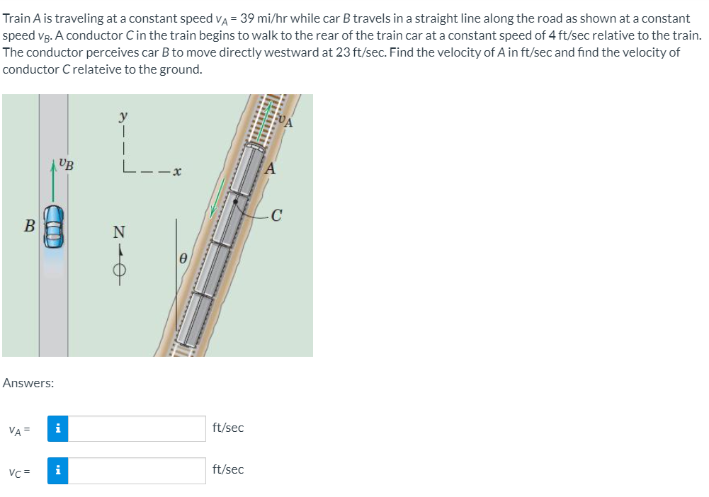 Train A is traveling at a constant speed va = 39 mi/hr while car B travels in a straight line along the road as shown at a constant
speed vg. A conductor Cin the train begins to walk to the rear of the train car at a constant speed of 4 ft/sec relative to the train.
The conductor perceives car B to move directly westward at 23 ft/sec. Find the velocity of A in ft/sec and find the velocity of
conductor C relateive to the ground.
UB
Answers:
VA =
i
ft/sec
Vc =
i
ft/sec
