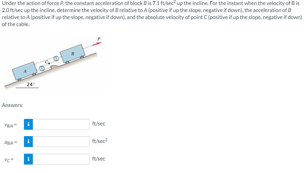 Under the action of force P, the constant acceleration of block B is 7.1 ft/sec? up the incline. For the instant when the velocity of B is
2.0 ft/sec up the incline, determine the velocity of B relative to A (positive if up the slope, negative if down), the acceleration of B
relative to A (positive if up the slope, negative if down), and the absolute velocity of point C (positive if up the slope, negative if down)
of the cable.
24°
Answers:
ft/sec
VB/A =
i
ft/sec2
AB/A =
Vc =
i
ft/sec
