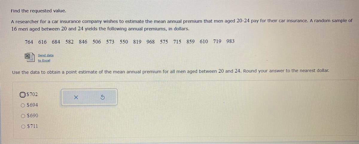 Find the requested value.
A researcher for a car insurance company wishes to estimate the mean annual premium that men aged 20-24 pay for their car insurance. A random sample of
16 men aged between 20 and 24 yields the following annual premiums, in dollars.
764 616 684 582 846
506 573 550 819 968 575 715 859 610 719 983
Send data
to Excel
Use the data to obtain a point estimate of the mean annual premium for all men aged between 20 and 24. Round your answer to the nearest dollar.
OS702
O $694
O $690
O $711
