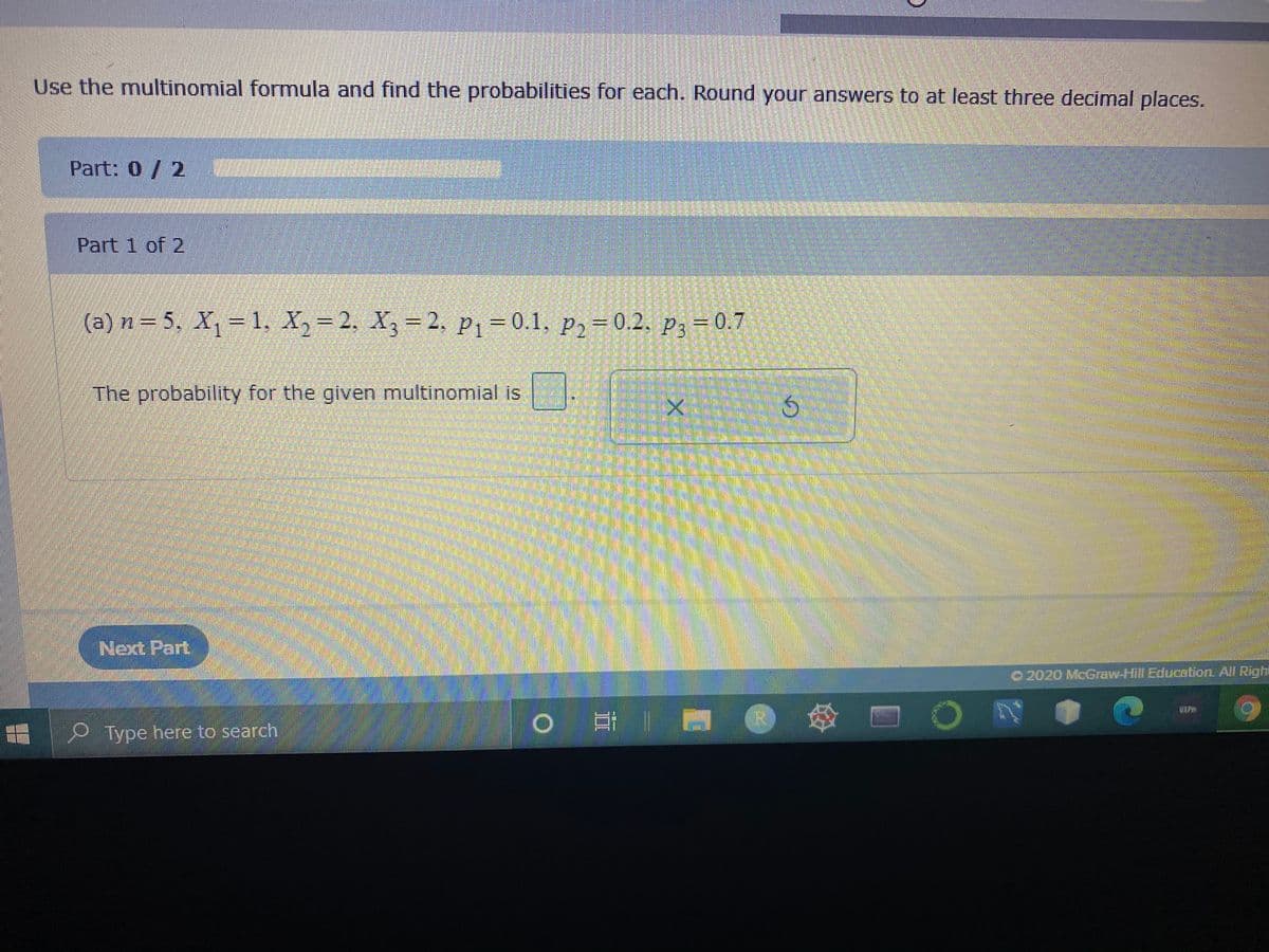 Use the multinomial formula and find the probabilities for each. Round your answers to at least three decimal places.
Part: 0/2
Part 1 of 2
(a) n= 5. X, – 1. X, = 2. X,
= 2, P1=0.1, p2= 0.2. p3 =0.7
The probability for the given multinomial is
Next Part
2020 McGraw-Hill Education All Right
耳| @
P Type here to search
