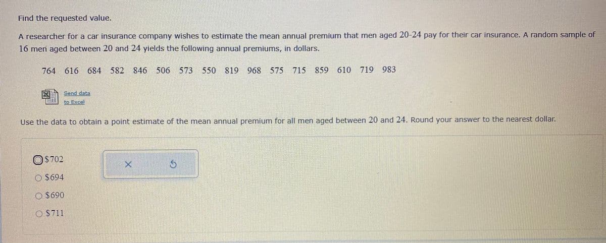 Find the requested value.
A researcher for a car insurance company wishes to estimate the mean annual premium that men aged 20-24 pay for their car insurance. A random sample of
16 men aged between 20 and 24 yields the following annual premiums, in dollars.
764 616 684 582
846
506 573 550 819
968
575 715 859 610 719 983
Send data
to Excel
Use the data to obtain a point estimnate of the mean annual premium for all men aged between 20 and 24. Round your answer to the nearest dollar.
OS702
O $694
O $690
O S711
