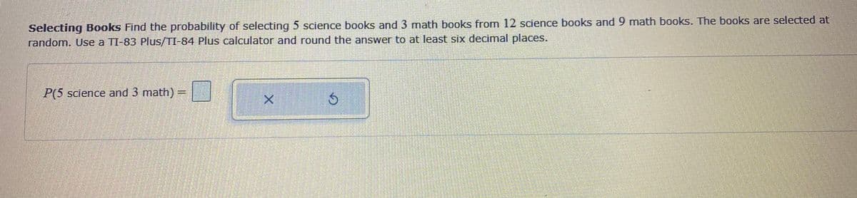 **Selecting Books**

Find the probability of selecting 5 science books and 3 math books from 12 science books and 9 math books. The books are selected at random. Use a TI-83 Plus/TI-84 Plus calculator and round the answer to at least six decimal places.

\[ P(\text{5 science and 3 math}) = \]

[Button with "x" symbol] [Button with circular arrow symbol] 

**Explanation of Diagram**

The problem is presented with an input area for calculating probabilities. There are interactive buttons next to the input area, including one labeled with an "x," likely for clearing the input, and another with a circular arrow, possibly for recalculating or refreshing the result.