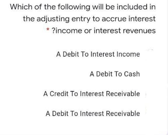 Which of the following will be included in
the adjusting entry to accrue interest
* ?income or interest revenues
A Debit To Interest Income
A Debit To Cash
A Credit To Interest Receivable
A Debit To Interest Receivable
