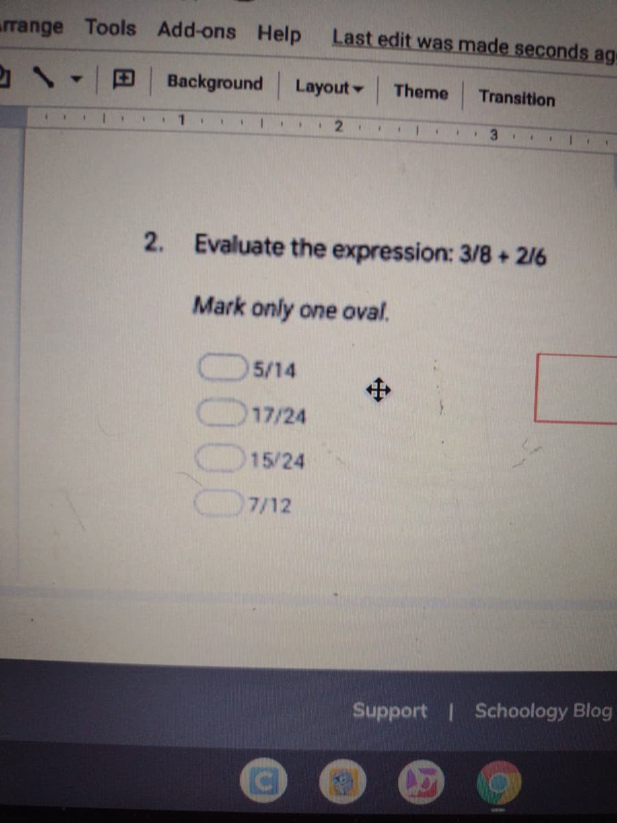 rrange Tools Add-ons Help
Last edit was made seconds ag
Background
Layout - Theme
Transition
1.
2. Evaluate the expression: 3/8+ 2/6
Mark only one oval.
5/14
中
17/24
15/24
7/12
Support Schoology Blog
Co
