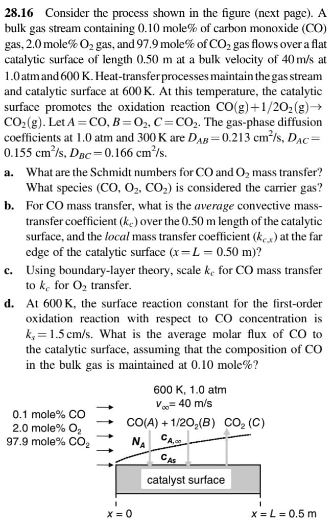 28.16 Consider the process shown in the figure (next page). A
bulk gas stream containing 0.10 mole% of carbon monoxide (CO)
gas, 2.0 mole% O₂ gas, and 97.9 mole% of CO₂ gas flows over a flat
catalytic surface of length 0.50 m at a bulk velocity of 40 m/s at
1.0 atm and 600 K. Heat-transfer processes maintain the gas stream
and catalytic surface at 600 K. At this temperature, the catalytic
surface promotes the oxidation reaction CO(g)+1/2O₂(g) →
CO₂ (g). Let A = CO, B=O₂, C = CO₂. The gas-phase diffusion
coefficients at 1.0 atm and 300 K are DAB=0.213 cm²/s, DAC=
0.155 cm²/s, DBC=0.166 cm²/s.
What are the Schmidt numbers for CO and O₂ mass transfer?
What species (CO, O₂, CO₂) is considered the carrier gas?
b. For CO mass transfer, what is the average convective mass-
transfer coefficient (ke) over the 0.50 m length of the catalytic
surface, and local mass transfer coefficient (kex) at the far
edge of the catalytic surface (x= L = 0.50 m)?
a.
c. Using boundary-layer theory, scale ke for CO mass transfer
to ke for O₂ transfer.
d.
At 600 K, the surface reaction constant for the first-order
oxidation reaction with respect to CO concentration is
k,= 1.5 cm/s. What is the average molar flux of CO to
the catalytic surface, assuming that the composition of CO
in the bulk gas is maintained at 0.10 mole%?
0.1 mole% CO
2.0 mole% O₂
97.9 mole% CO₂
600 K, 1.0 atm
V∞ = 40 m/s
CO(A) + 1/2O₂(B) CO₂ (C)
CA,
NA
I
X = 0
CAS
catalyst surface
x = L = 0.5 m