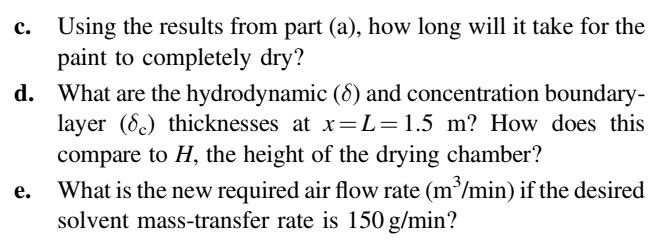 Using the results from part (a), how long will it take for the
paint to completely dry?
d. What are the hydrodynamic (8) and concentration boundary-
layer (8) thicknesses at x=L=1.5 m? How does this
compare to H, the height of the drying chamber?
What is the new required air flow rate (m³/min) if the desired
solvent mass-transfer rate is 150 g/min?