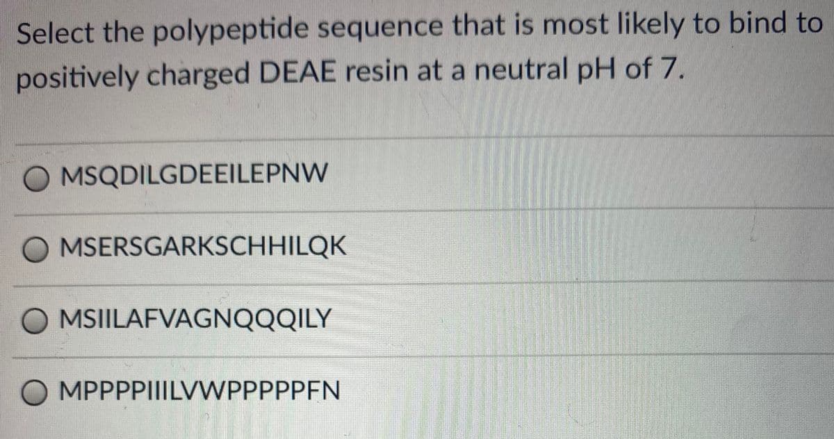 Select the polypeptide sequence that is most likely to bind to
positively charged DEAE resin at a neutral pH of 7.
O MSQDILGDEEILEPNW
O MSERSGARKSCHHILQK
MSIILAFVAGNQQQILY
O MPPPPIIILVWPPPPPFN
