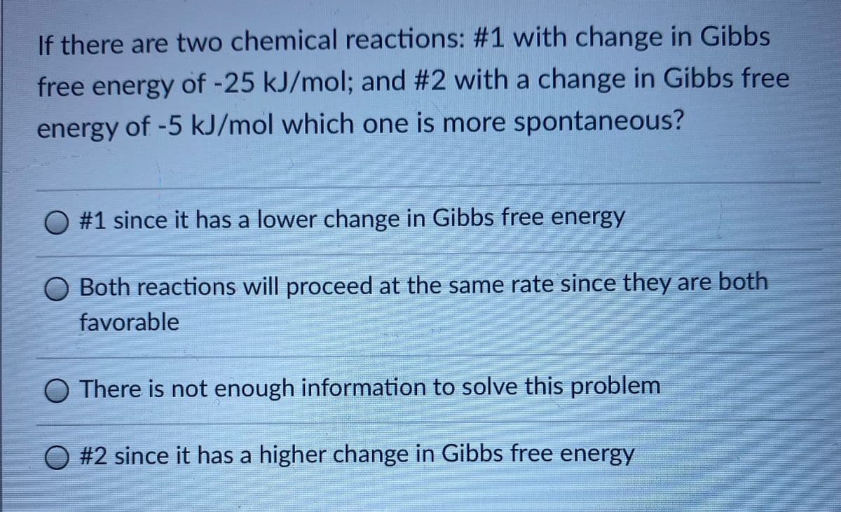 If there are two chemical reactions: #1 with change in Gibbs
free energy of -25 kJ/mol; and #2 with a change in Gibbs free
energy of -5 kJ/mol which one is more spontaneous?
O #1 since it has a lower change in Gibbs free energy
Both reactions will proceed at the same rate since they are both
favorable
O There is not enough information to solve this problem
O #2 since it has a higher change in Gibbs free energy
