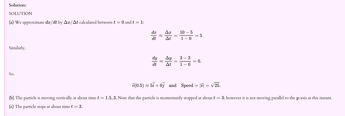 Solution:
SOLUTION
(a) We approximate dx/dt by Ax/At calculated between t = 0 and t = 1:
dx
Ax
10 –
- 5
dt
At
1 – 0
Similarly,
dy
Ay
3 – 3
0.
dt
Δt
1
So,
v(0.5) ~ 5i + 0j
and Speed = |ū] = v25.
(b) The particle is moving vertically at about time t =
1.5, 3. Note that the particle is momentarily stopped at about t
3; however it is not moving parallel to the y-axis at this instant.
(c) The particle stops at about time t = 3.
||
