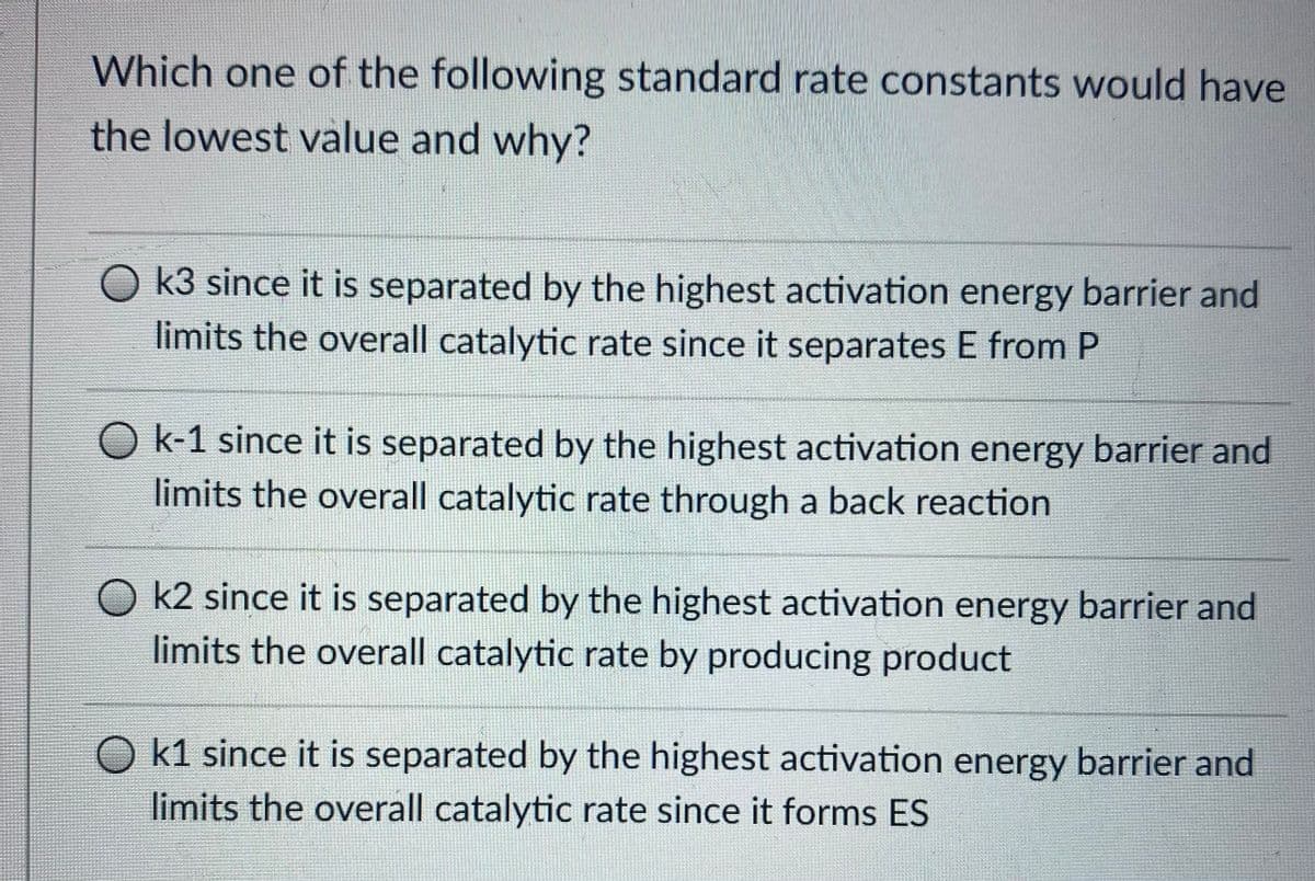 Which one of the following standard rate constants would have
the lowest value and why?
O k3 since it is separated by the highest activation energy barrier and
limits the overall catalytic rate since it separates E from P
O k-1 since it is separated by the highest activation energy barrier and
limits the overall catalytic rate through a back reaction
O k2 since it is separated by the highest activation energy barrier and
limits the overall catalytic rate by producing product
k1 since it is separated by the highest activation energy barrier and
limits the overall catalytic rate since it forms ES
