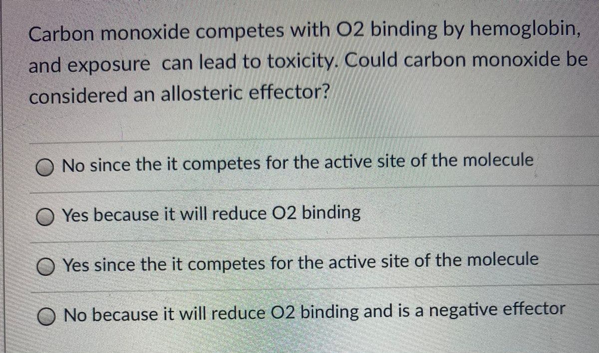 Carbon monoxide competes with 02 binding by hemoglobin,
and exposure can lead to toxicity. Could carbon monoxide be
considered an allosteric effector?
No since the it competes for the active site of the molecule
O Yes because it will reduce 02 binding
O Yes since the it competes for the active site of the molecule
O No because it will reduce 02 binding and is a negative effector
