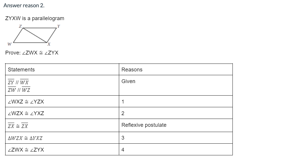 Answer reason 2.
ZYXW is a parallelogram
W
Prove: ZZWX = ZZYX
Statements
ZY // WX
ZW // WZ
ZWXZZYZX
ZWZX LYXZ
ZX ZX
AWZX AYXZ
ZZWX ZZYX
Reasons
Given
1
2
Reflexive postulate
3
4