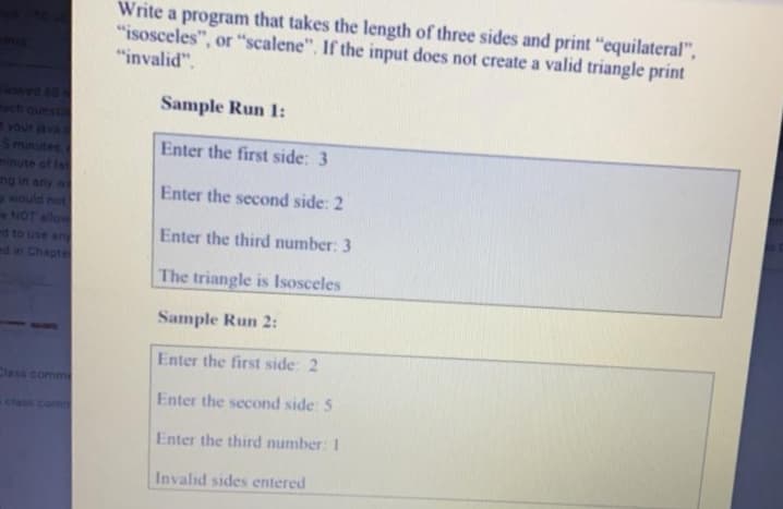 Write a program that takes the length of three sides and print "equilateral",
"isosceles", or "scalene", If the input does not create a valid triangle print
"invalid".
lowes
ach questi
n your java
Sminutes
minute of lat
ng in any wi
ywould not
NOT allow
d to use an
Sample Run 1:
Enter the first side: 3
Enter the second side: 2
Enter the third number: 3
ed in Chapte
The triangle is Isosceles
Sample Run 2:
Enter the first side: 2
Cless comme
Enter the second side: 5
class com
Enter the third number: 1
Invalid sides entered
