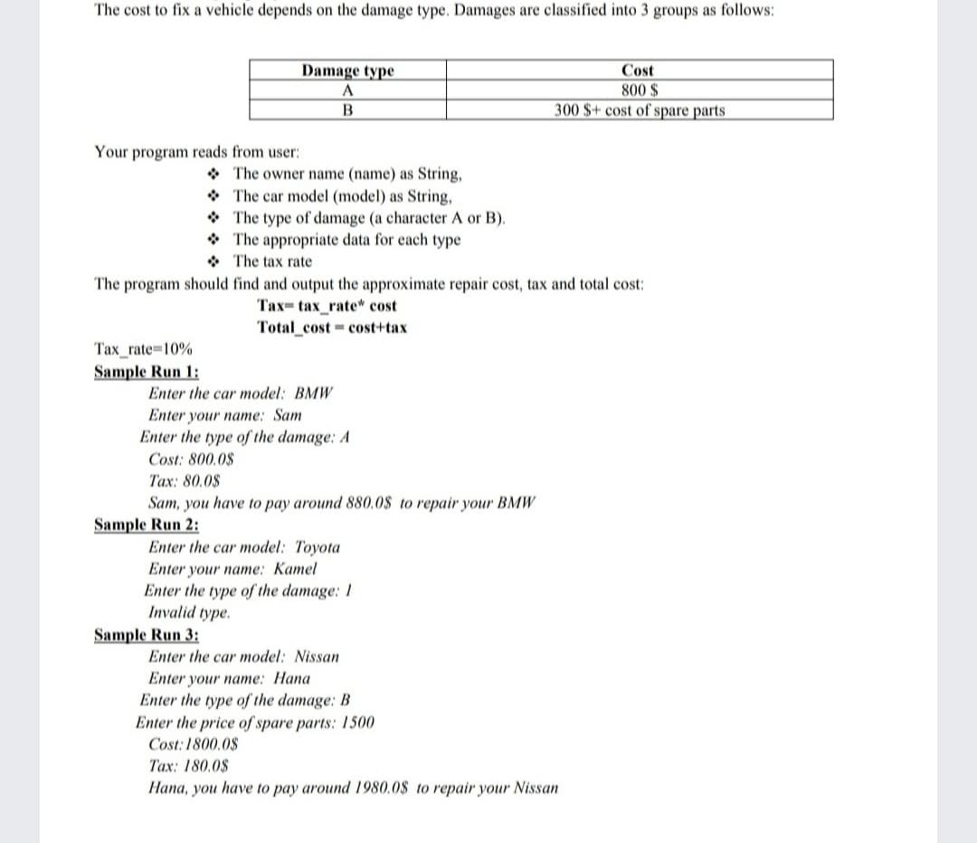 The cost to fix a vehicle depends on the damage type. Damages are classified into 3 groups as follows:
Damage type
Cost
800 $
300 $+ cost of spare parts
B
Your program reads from user:
* The owner name (name) as String,
* The car model (model) as String,
* The type of damage (a character A or B).
* The appropriate data for each type
* The tax rate
The program should find and output the approximate repair cost, tax and total cost:
Тах- tax_rate* сost
Total_cost = cost+tax
Тах_rate-D10%
Sample Run 1:
Enter the car model: BMW
Enter your name: Sam
Enter the type of the damage: A
Cost: 800.0$
Tax: 80.0$
Sam, you have to pay around 880.0$ to repair your BMW
Sample Run 2:
Enter the car model: Toyota
Enter your name: Kamel
Enter the type of the damage: 1
Invalid type.
Sample Run 3:
Enter the car model: Nissan
Enter your name: Hana
Enter the type of the damage: B
Enter the price of spare parts: 1500
Cost: 1800.0$
Tax: 180.0$
Hana, you have to pay around 1980.0$ to repair your Nissan
