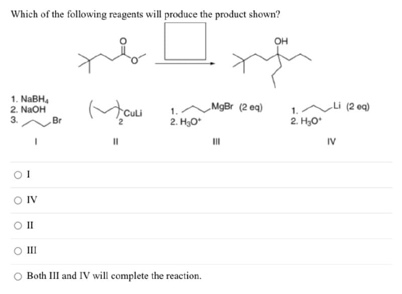 Which of the following reagents will produce the product shown?
1. NaBH4
2. NaOH
3.
OH
Br
✓
CuLi
1.
MgBr (2 eq)
1.
Li (2 eq)
2. H3O+
2. H3O+
||
IV
01
O IV
O II
III
O Both III and IV will complete the reaction.