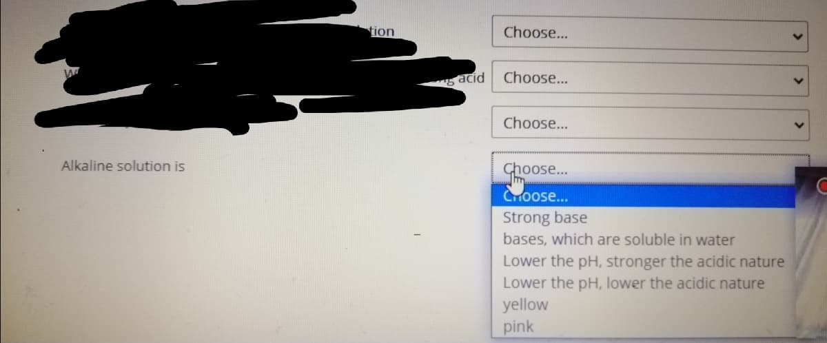 tion
Choose...
acid
Choose...
Choose...
Alkaline solution is
Choose..
CHoose...
Strong base
bases, which are soluble in water
Lower the pH, stronger the acidic nature
Lower the pH, lower the acidic nature
yellow
pink
