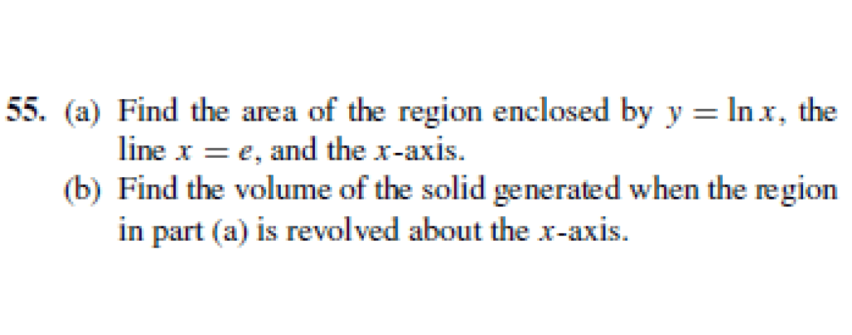 55. (a) Find the area of the region enclosed by y = Inx, the
line x = e, and the x-axis.
(b) Find the volume of the solid generated when the region
in part (a) is revolved about the x-axis.
